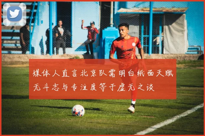 媒体人直言北京队需明白纸面天赋无斗志与专注度等于虚无之谈