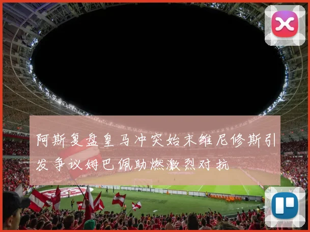 阿斯复盘皇马冲突始末维尼修斯引发争议姆巴佩助燃激烈对抗