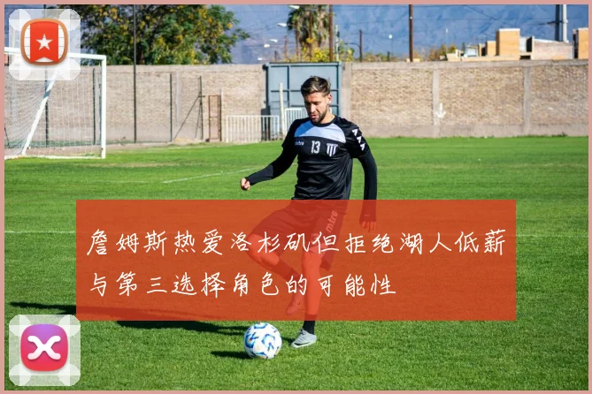 詹姆斯热爱洛杉矶但拒绝湖人低薪与第三选择角色的可能性